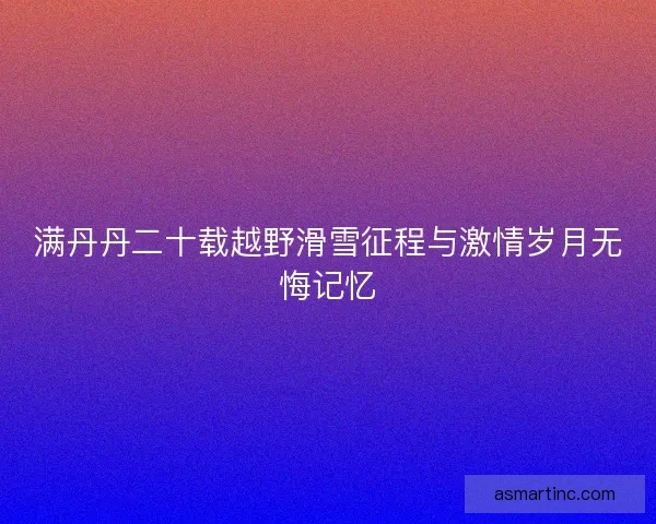 满丹丹二十载越野滑雪征程与激情岁月无悔记忆