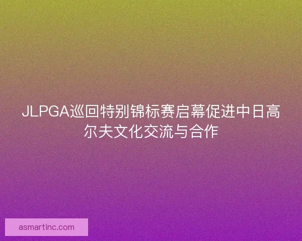 JLPGA巡回特别锦标赛启幕促进中日高尔夫文化交流与合作
