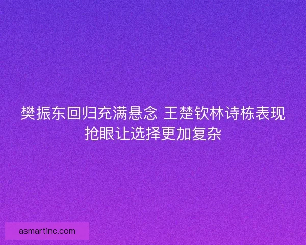 樊振东回归充满悬念 王楚钦林诗栋表现抢眼让选择更加复杂